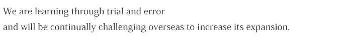 We are learning through trial and error and will be continually challenging overseas to increase its expansion.
